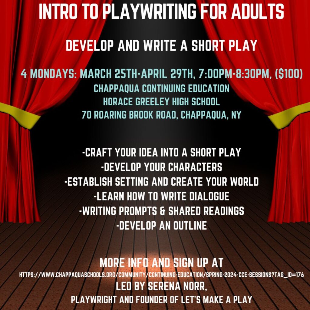 Join Serena Norr, playwright, director, and founder of Let’s Make a Play, for a 4-week immersive playwriting class for adults. In the class, every student will develop their own 10-minute play. Starting from idea to a full play, the class will include a discussion about the structural components of developing plays as well as character development, tone, and setting the scene. Class will also include readings and analysis of text, group sharing, and feedback through the development of students’ drafts. The last class will end in a staged reading of the students’ 10-minute plays. No experience necessary -- the program is for all creatives.